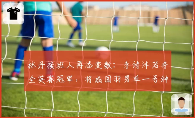 林丹接班人再添变数：李诗沣若夺全英赛冠军，将成国羽男单一号种子