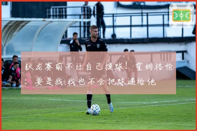 狄龙赛前不让自己摸球！霍姆格伦：要是我 我也不会把球递给他