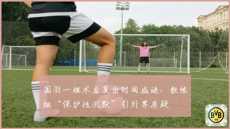 国羽一姐术后复出时间成谜，教练组“保护性沉默”引外界质疑