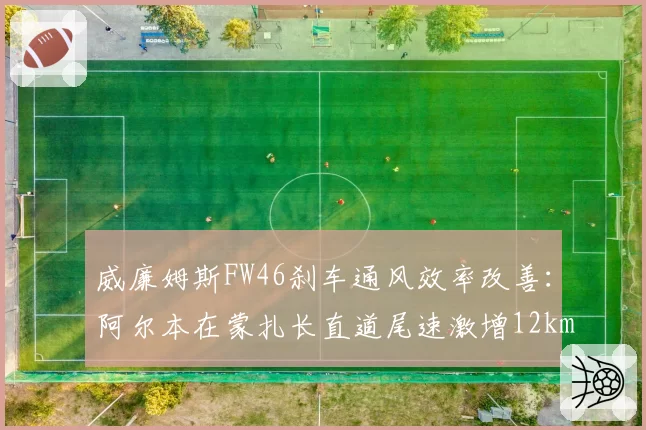 威廉姆斯FW46刹车通风效率改善：阿尔本在蒙扎长直道尾速激增12km_h