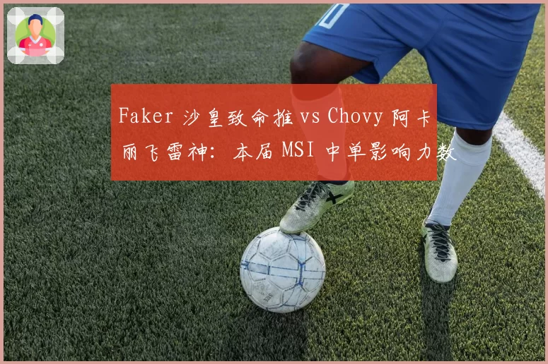 Faker 沙皇致命推 vs Chovy 阿卡丽飞雷神：本届 MSI 中单影响力数据对决