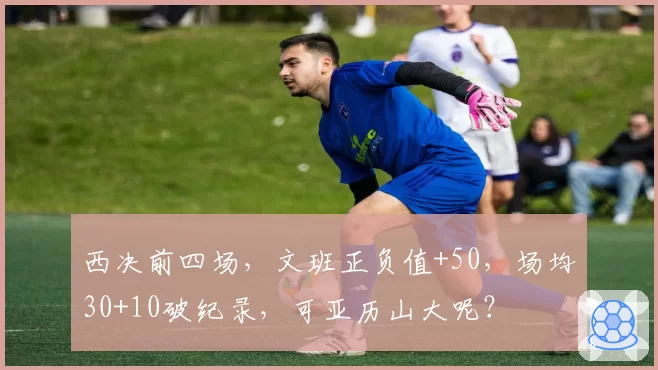 西决前四场，文班正负值+50，场均30+10破纪录，可亚历山大呢？