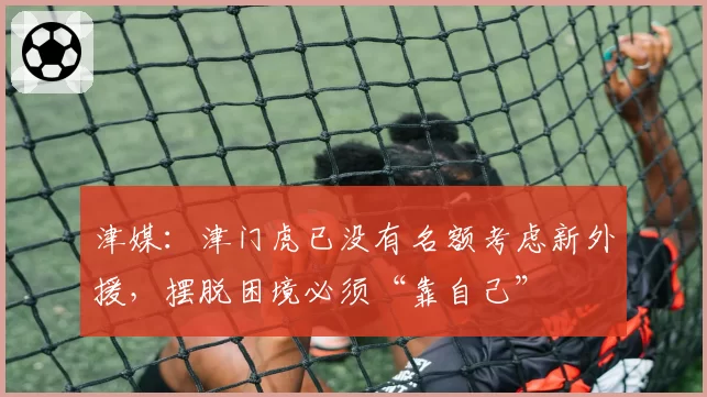 津媒：津门虎已没有名额考虑新外援，摆脱困境必须“靠自己”