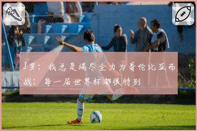 J罗：我总是竭尽全力为哥伦比亚而战；每一届世界杯都很特别