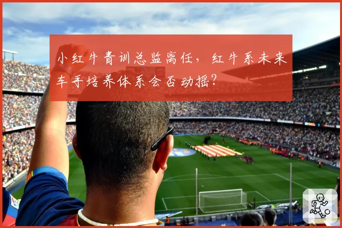 小红牛青训总监离任，红牛系未来车手培养体系会否动摇？