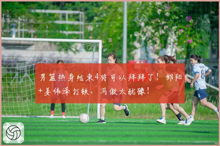 男篮热身结束4将可以拜拜了！邹阳+姜伟泽打铁，冯傲太犹豫！