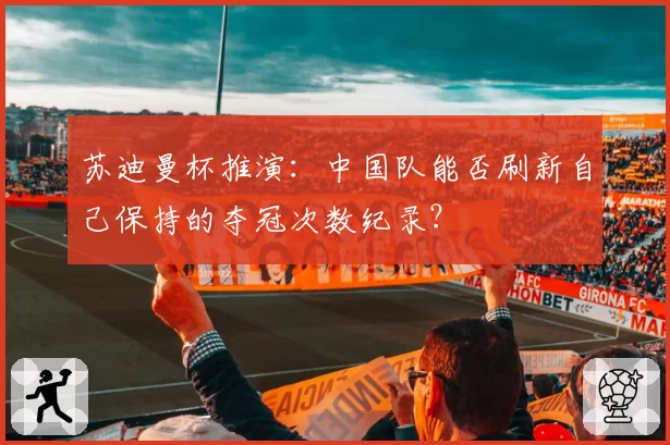 苏迪曼杯推演：中国队能否刷新自己保持的夺冠次数纪录？