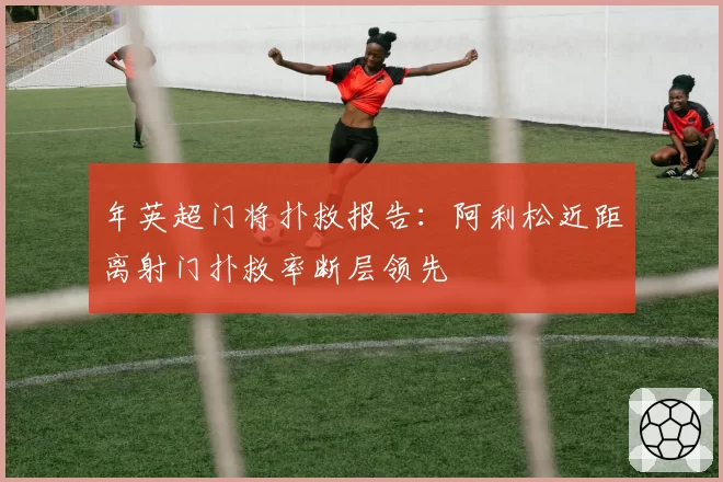 年英超门将扑救报告：阿利松近距离射门扑救率断层领先