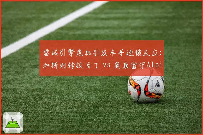 雷诺引擎危机引发车手连锁反应:加斯利转投马丁 vs 奥康留守Alpine的信任投票