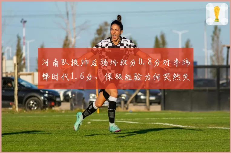 河南队换帅后场均积分0.8分对李玮锋时代1.6分,保级经验为何突然失效