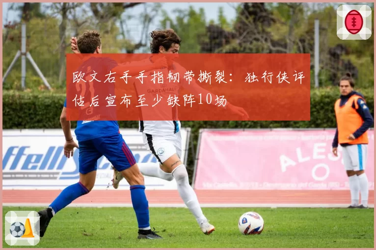 欧文右手手指韧带撕裂：独行侠评估后宣布至少缺阵10场