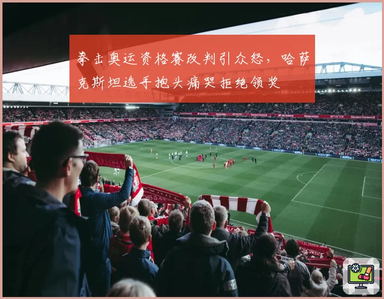 拳击奥运资格赛改判引众怒,哈萨克斯坦选手抱头痛哭拒绝领奖