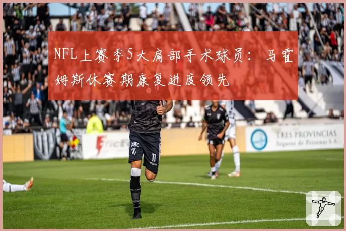 NFL上赛季5大肩部手术球员：马霍姆斯休赛期康复进度领先