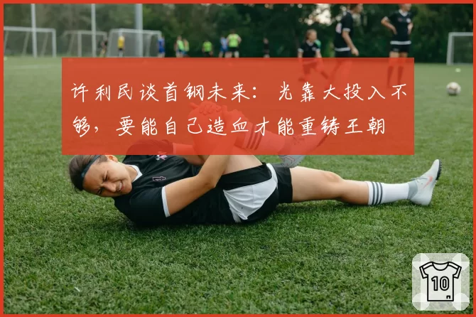许利民谈首钢未来：光靠大投入不够，要能自己造血才能重铸王朝