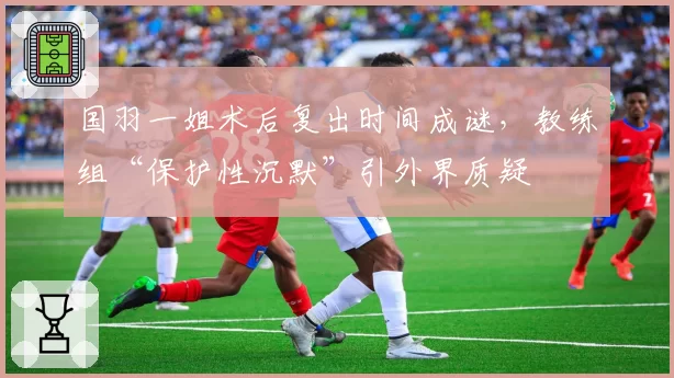 国羽一姐术后复出时间成谜，教练组“保护性沉默”引外界质疑