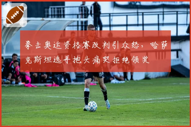 拳击奥运资格赛改判引众怒,哈萨克斯坦选手抱头痛哭拒绝领奖