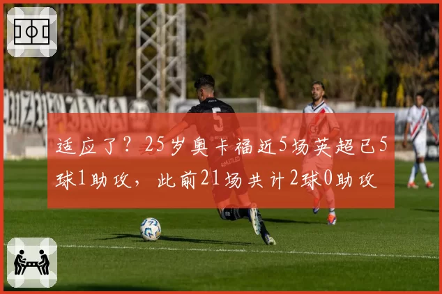 适应了？25岁奥卡福近5场英超已5球1助攻，此前21场共计2球0助攻