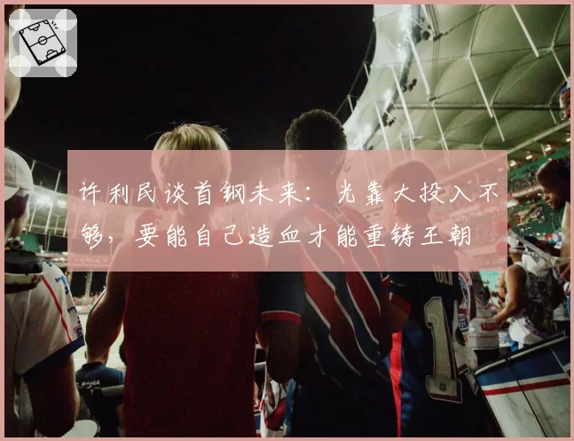 许利民谈首钢未来：光靠大投入不够，要能自己造血才能重铸王朝