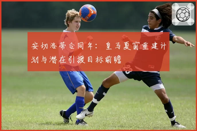 安切洛蒂合同年：皇马夏窗重建计划与潜在引援目标前瞻