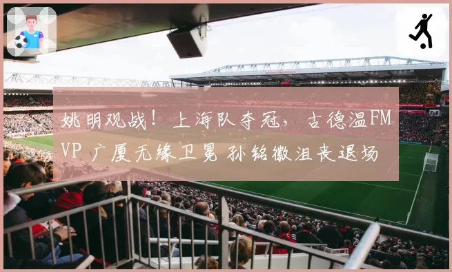 姚明观战！上海队夺冠，古德温FMVP 广厦无缘卫冕 孙铭徽沮丧退场