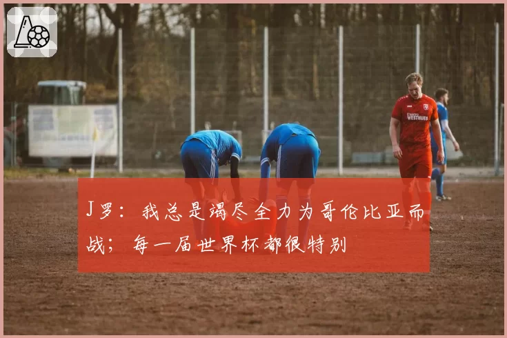 J罗：我总是竭尽全力为哥伦比亚而战；每一届世界杯都很特别