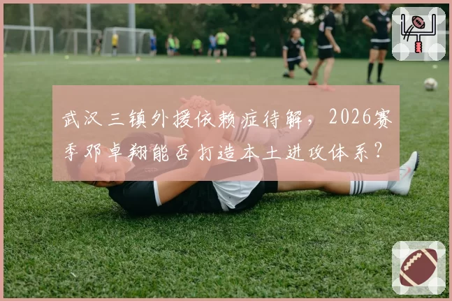 武汉三镇外援依赖症待解，2026赛季邓卓翔能否打造本土进攻体系？