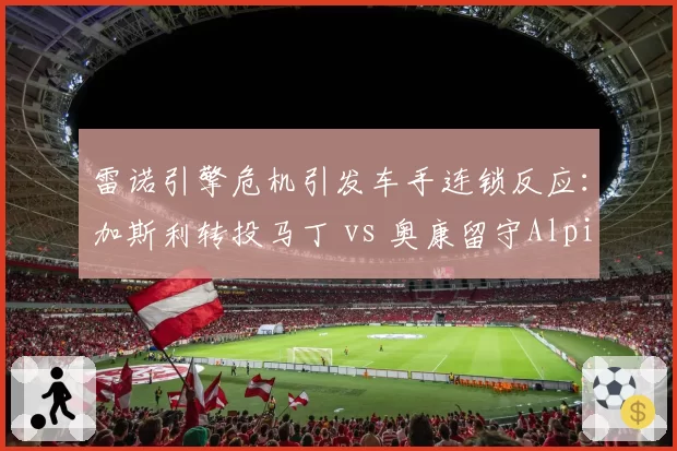 雷诺引擎危机引发车手连锁反应:加斯利转投马丁 vs 奥康留守Alpine的信任投票