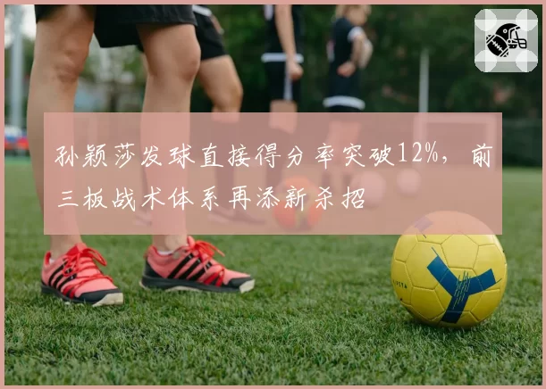 孙颖莎发球直接得分率突破12%,前三板战术体系再添新杀招
