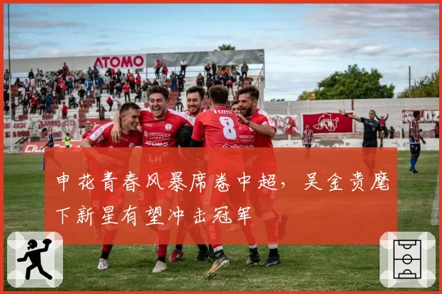 申花青春风暴席卷中超，吴金贵麾下新星有望冲击冠军