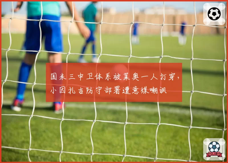 国米三中卫体系被莱奥一人打穿，小因扎吉防守部署遭意媒嘲讽