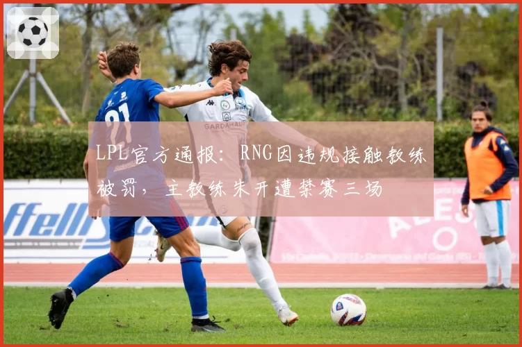LPL官方通报：RNG因违规接触教练被罚，主教练朱开遭禁赛三场