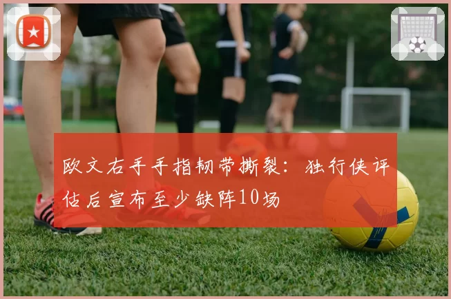 欧文右手手指韧带撕裂：独行侠评估后宣布至少缺阵10场