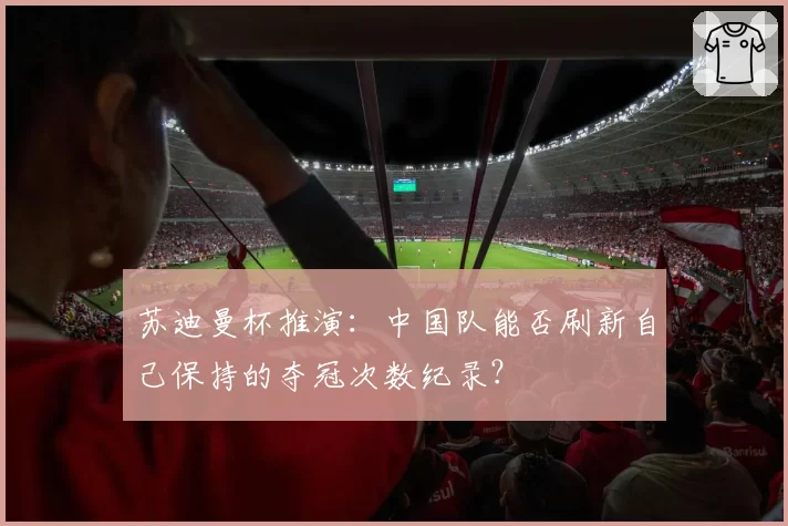 苏迪曼杯推演：中国队能否刷新自己保持的夺冠次数纪录？