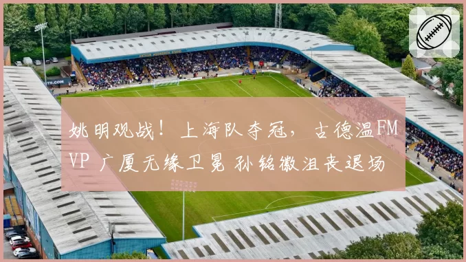 姚明观战!上海队夺冠,古德温FMVP 广厦无缘卫冕 孙铭徽沮丧退场