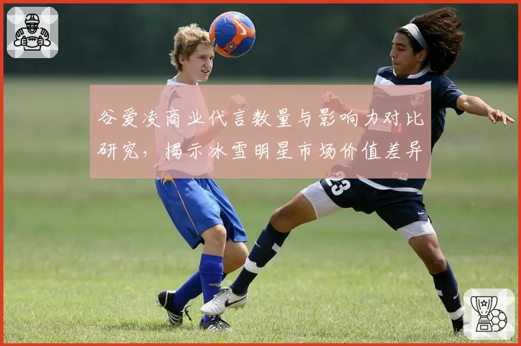 谷爱凌商业代言数量与影响力对比研究，揭示冰雪明星市场价值差异