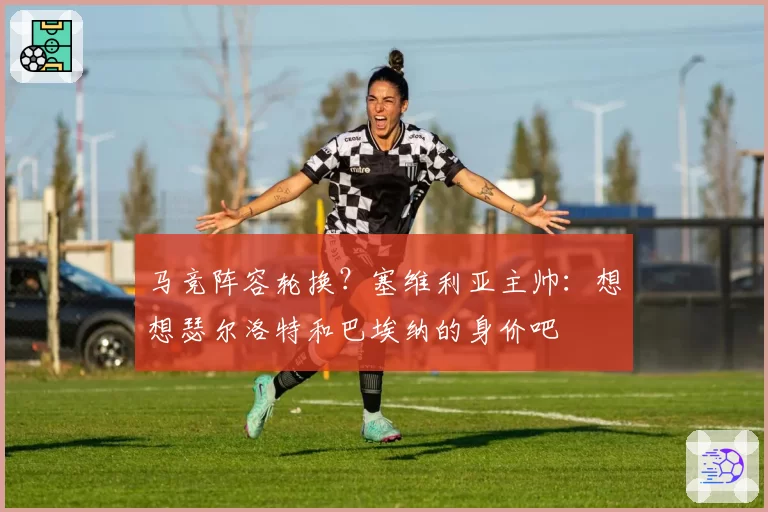 马竞阵容轮换？塞维利亚主帅：想想瑟尔洛特和巴埃纳的身价吧