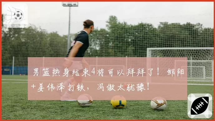 男篮热身结束4将可以拜拜了！邹阳+姜伟泽打铁，冯傲太犹豫！