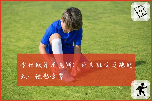 索坎献计尼克斯：让文班亚马跑起来，他也会累