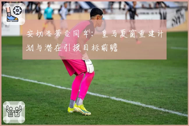 安切洛蒂合同年：皇马夏窗重建计划与潜在引援目标前瞻