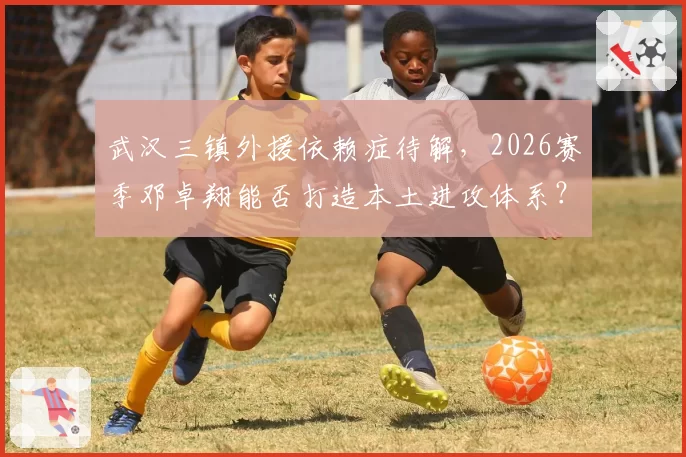 武汉三镇外援依赖症待解，2026赛季邓卓翔能否打造本土进攻体系？