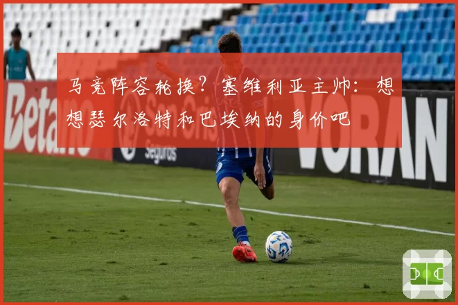 马竞阵容轮换？塞维利亚主帅：想想瑟尔洛特和巴埃纳的身价吧