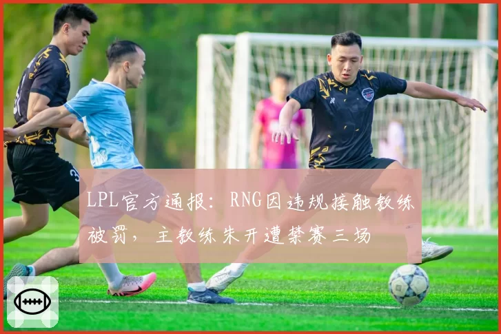 LPL官方通报：RNG因违规接触教练被罚，主教练朱开遭禁赛三场