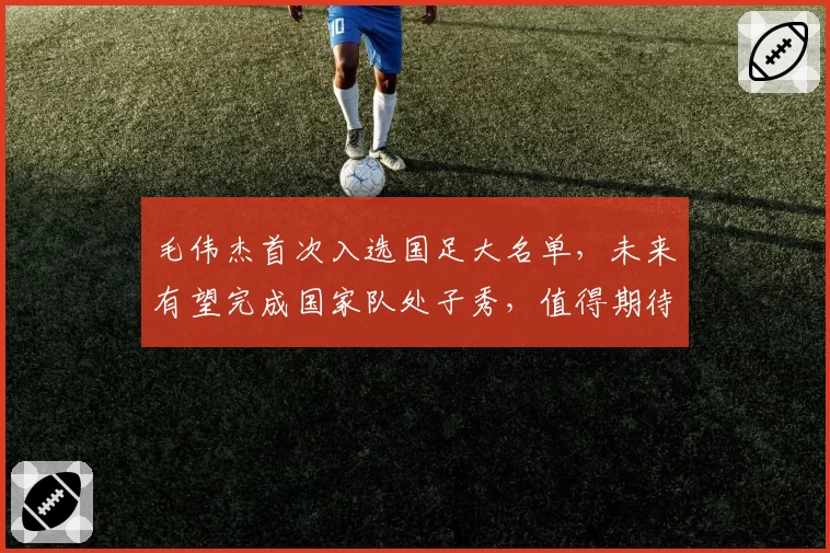毛伟杰首次入选国足大名单，未来有望完成国家队处子秀，值得期待